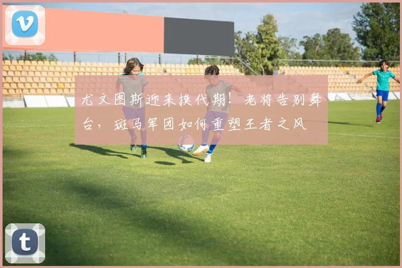 尤文图斯迎来换代期!老将告别舞台,斑马军团如何重塑王者之风