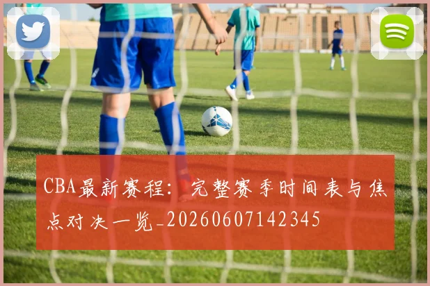 CBA最新赛程:完整赛季时间表与焦点对决一览_20260607142345