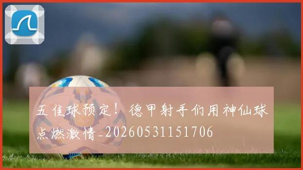 五佳球预定!德甲射手们用神仙球点燃激情_20260531151706
