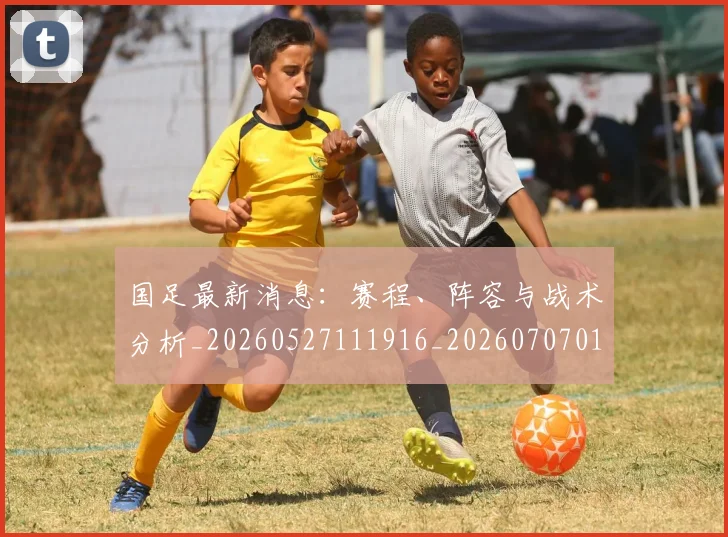 国足最新消息：赛程、阵容与战术分析_20260527111916_20260707015148