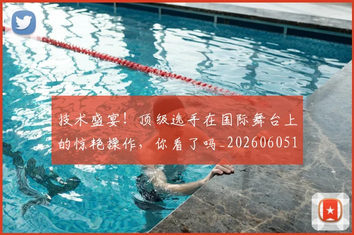 技术盛宴!顶级选手在国际舞台上的惊艳操作,你看了吗_20260605165828