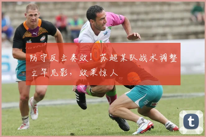 防守反击奏效!苏超某队战术调整立竿见影,效果惊人