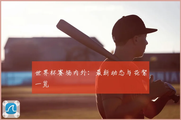 世界杯赛场内外:最新动态与花絮一览