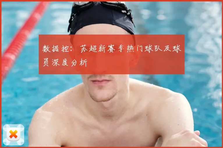 数据控：苏超新赛季热门球队及球员深度分析