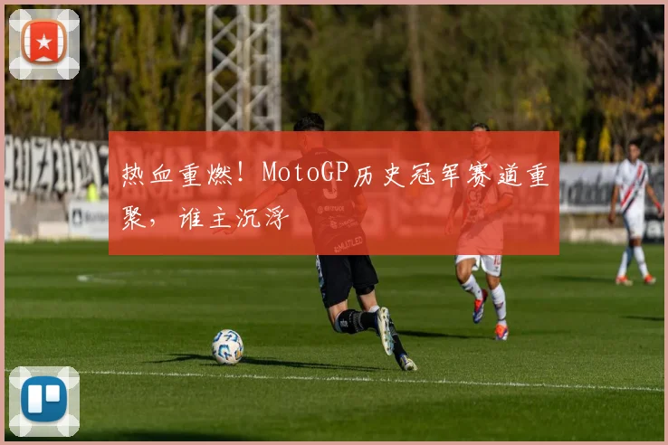 热血重燃！MotoGP历史冠军赛道重聚，谁主沉浮