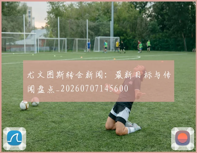 尤文图斯转会新闻:最新目标与传闻盘点_20260707145600