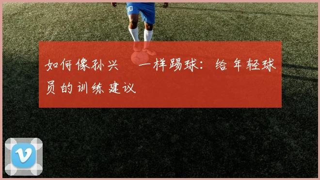 如何像孙兴慜一样踢球：给年轻球员的训练建议