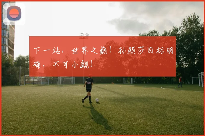 下一站,世界之巅!孙颖莎目标明确,不可小觑!