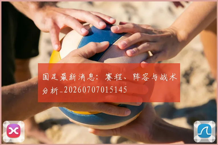 国足最新消息：赛程、阵容与战术分析_20260707015145
