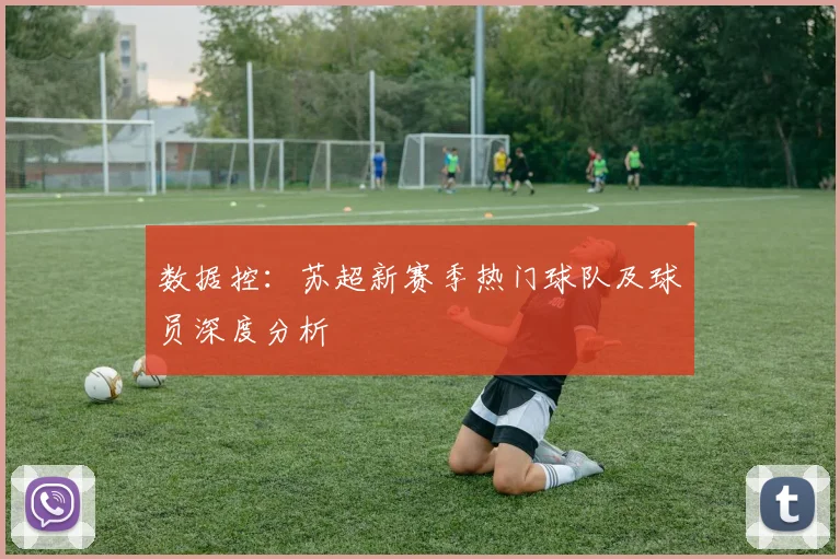 数据控：苏超新赛季热门球队及球员深度分析