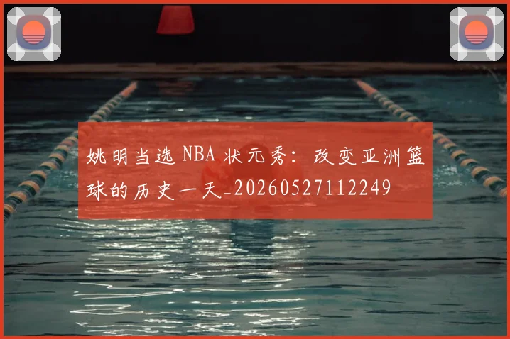 姚明当选 NBA 状元秀:改变亚洲篮球的历史一天_20260527112249