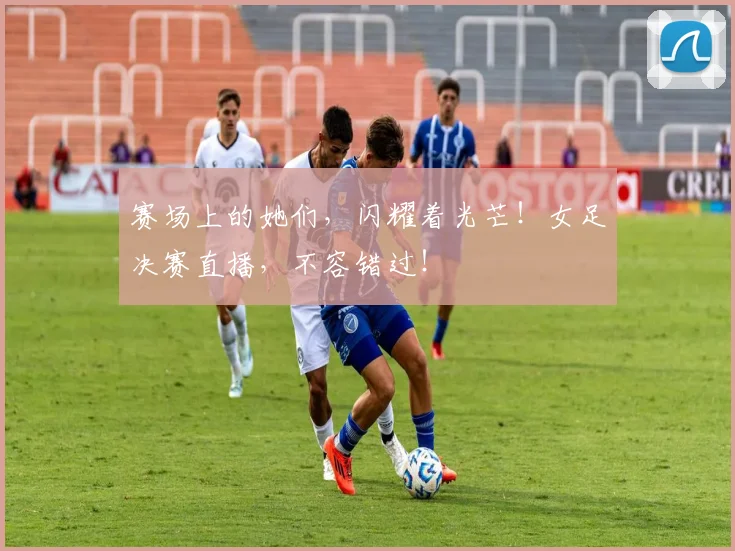 赛场上的她们，闪耀着光芒！女足决赛直播，不容错过！