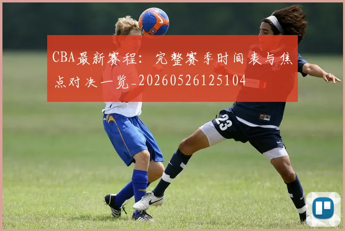 CBA最新赛程：完整赛季时间表与焦点对决一览_20260526125104
