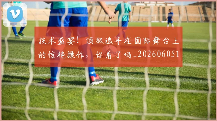 技术盛宴！顶级选手在国际舞台上的惊艳操作，你看了吗_20260605165828