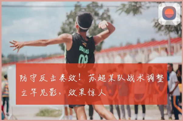 防守反击奏效！苏超某队战术调整立竿见影，效果惊人
