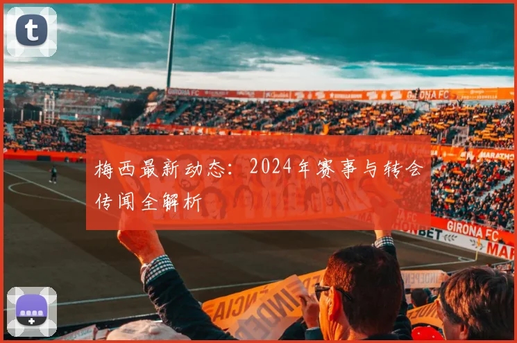 梅西最新动态：2024年赛事与转会传闻全解析