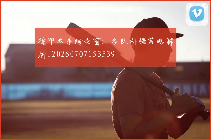 德甲冬季转会窗:各队补强策略解析_20260707153539