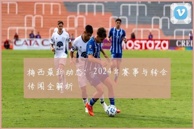 梅西最新动态:2024年赛事与转会传闻全解析
