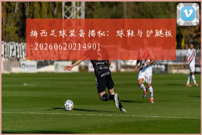 梅西足球装备揭秘：球鞋与护腿板_20260620214901