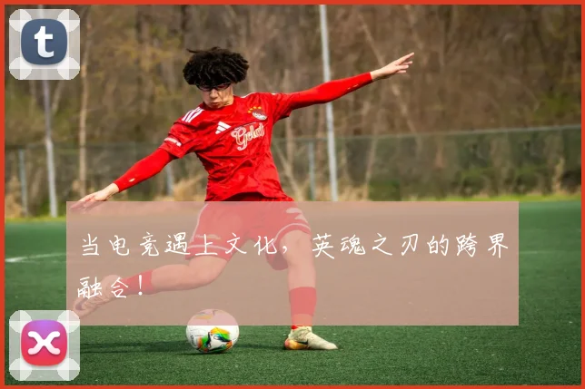 当电竞遇上文化，英魂之刃的跨界融合！