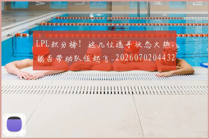 LPL积分榜！这几位选手状态火热，能否带动队伍起飞_20260702044325