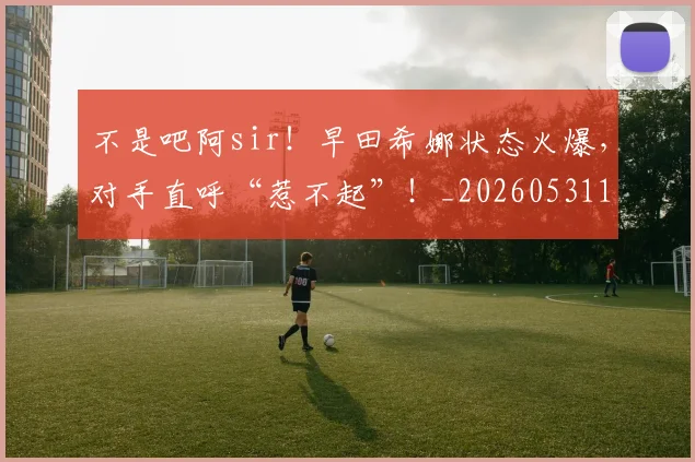 不是吧阿sir！早田希娜状态火爆，对手直呼“惹不起”！_20260531151252_20260702174829