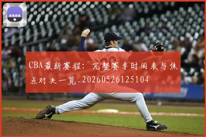 CBA最新赛程：完整赛季时间表与焦点对决一览_20260526125104